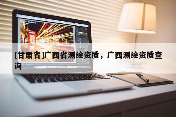 [甘肅省]廣西省測(cè)繪資質(zhì)，廣西測(cè)繪資質(zhì)查詢