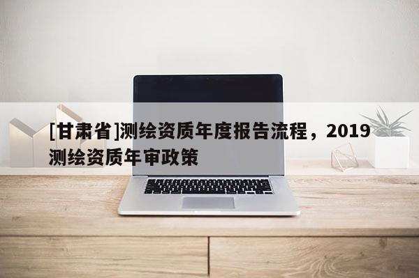 [甘肅省]測(cè)繪資質(zhì)年度報(bào)告流程，2019測(cè)繪資質(zhì)年審政策