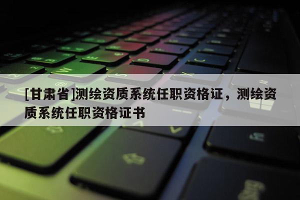 [甘肅省]測繪資質系統(tǒng)任職資格證，測繪資質系統(tǒng)任職資格證書
