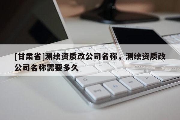 [甘肅省]測(cè)繪資質(zhì)改公司名稱，測(cè)繪資質(zhì)改公司名稱需要多久