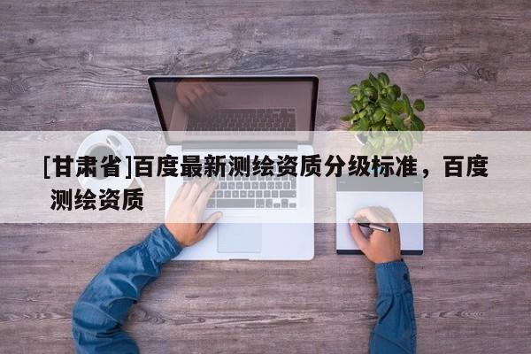 [甘肅省]百度最新測繪資質(zhì)分級標(biāo)準(zhǔn)，百度 測繪資質(zhì)