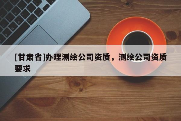 [甘肅省]辦理測繪公司資質(zhì)，測繪公司資質(zhì)要求