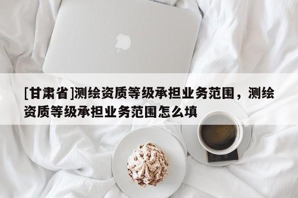 [甘肅省]測繪資質(zhì)等級(jí)承擔(dān)業(yè)務(wù)范圍，測繪資質(zhì)等級(jí)承擔(dān)業(yè)務(wù)范圍怎么填