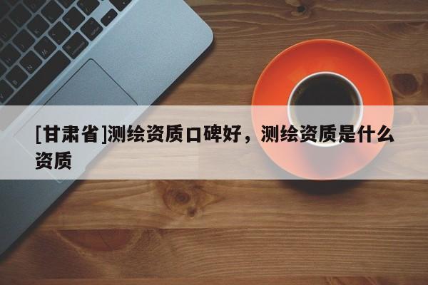 [甘肅省]測繪資質(zhì)口碑好，測繪資質(zhì)是什么資質(zhì)