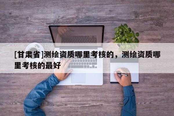 [甘肅省]測繪資質(zhì)哪里考核的，測繪資質(zhì)哪里考核的最好