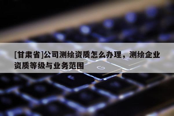 [甘肅省]公司測繪資質(zhì)怎么辦理，測繪企業(yè)資質(zhì)等級與業(yè)務范圍