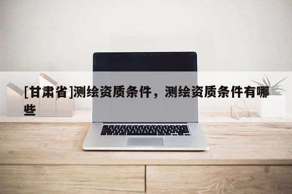 [甘肅省]測(cè)繪資質(zhì)條件，測(cè)繪資質(zhì)條件有哪些