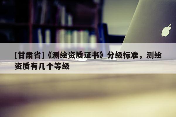 [甘肅省]《測繪資質證書》分級標準，測繪資質有幾個等級