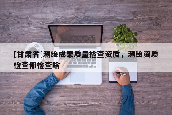 [甘肅省]測繪成果質(zhì)量檢查資質(zhì)，測繪資質(zhì)檢查都檢查啥