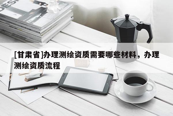 [甘肅省]辦理測(cè)繪資質(zhì)需要哪些材料，辦理測(cè)繪資質(zhì)流程