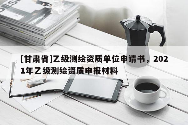 [甘肅省]乙級測繪資質單位申請書，2021年乙級測繪資質申報材料