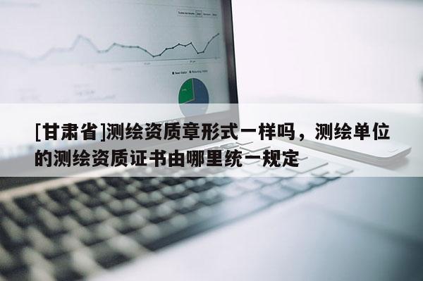 [甘肅省]測繪資質(zhì)章形式一樣嗎，測繪單位的測繪資質(zhì)證書由哪里統(tǒng)一規(guī)定