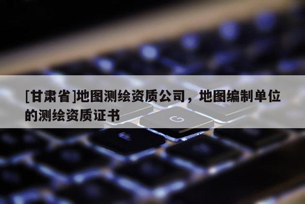 [甘肅省]地圖測繪資質(zhì)公司，地圖編制單位的測繪資質(zhì)證書