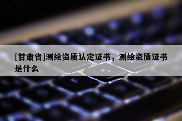 [甘肅省]測繪資質(zhì)認(rèn)定證書，測繪資質(zhì)證書是什么