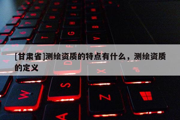 [甘肅省]測繪資質(zhì)的特點(diǎn)有什么，測繪資質(zhì)的定義