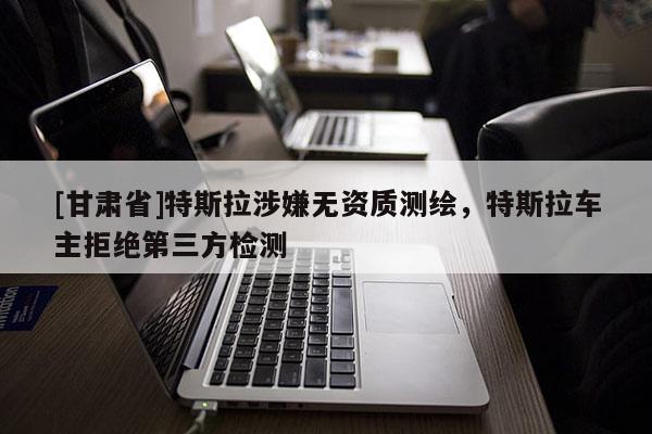 [甘肅省]特斯拉涉嫌無資質(zhì)測(cè)繪，特斯拉車主拒絕第三方檢測(cè)