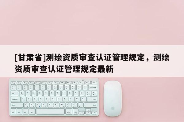 [甘肅省]測(cè)繪資質(zhì)審查認(rèn)證管理規(guī)定，測(cè)繪資質(zhì)審查認(rèn)證管理規(guī)定最新