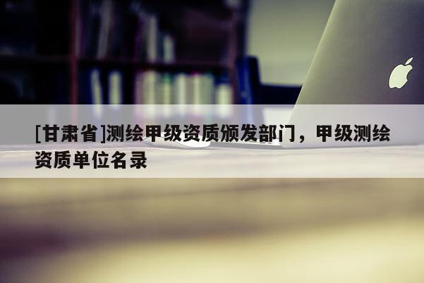[甘肅省]測(cè)繪甲級(jí)資質(zhì)頒發(fā)部門(mén)，甲級(jí)測(cè)繪資質(zhì)單位名錄