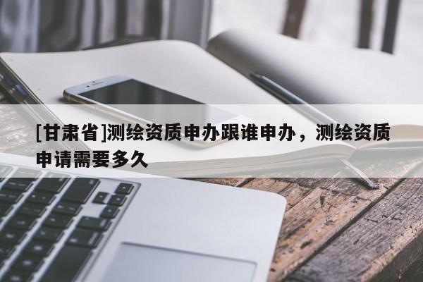 [甘肅省]測繪資質(zhì)申辦跟誰申辦，測繪資質(zhì)申請需要多久
