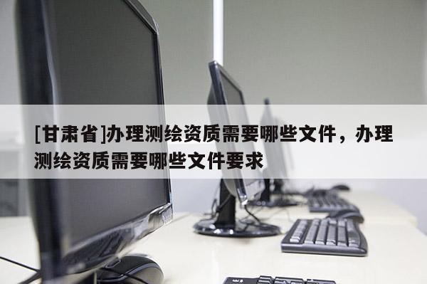 [甘肅省]辦理測繪資質(zhì)需要哪些文件，辦理測繪資質(zhì)需要哪些文件要求