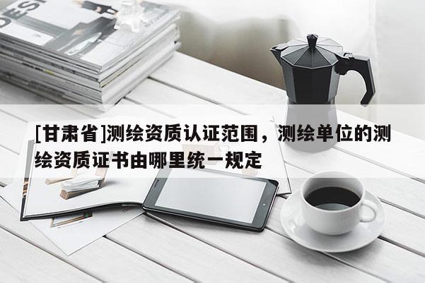 [甘肅省]測(cè)繪資質(zhì)認(rèn)證范圍，測(cè)繪單位的測(cè)繪資質(zhì)證書由哪里統(tǒng)一規(guī)定