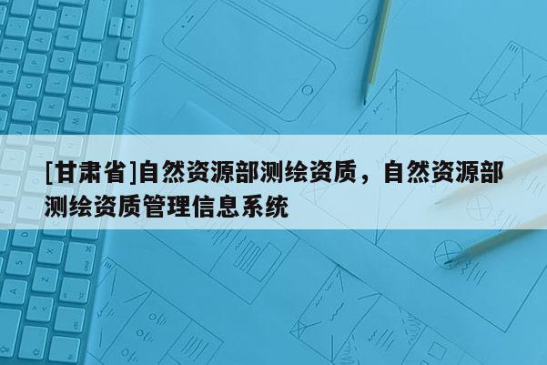 [甘肅省]自然資源部測繪資質，自然資源部測繪資質管理信息系統(tǒng)