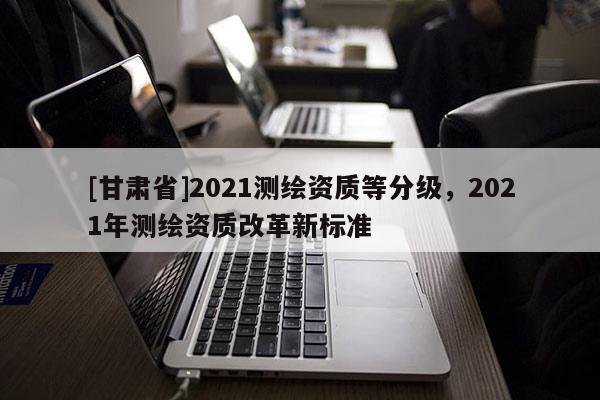 [甘肅省]2021測(cè)繪資質(zhì)等分級(jí)，2021年測(cè)繪資質(zhì)改革新標(biāo)準(zhǔn)