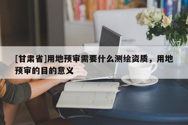 [甘肅省]用地預(yù)審需要什么測(cè)繪資質(zhì)，用地預(yù)審的目的意義
