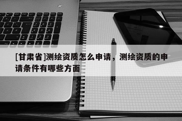 [甘肅省]測繪資質(zhì)怎么申請，測繪資質(zhì)的申請條件有哪些方面