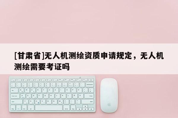 [甘肅省]無人機(jī)測繪資質(zhì)申請規(guī)定，無人機(jī)測繪需要考證嗎