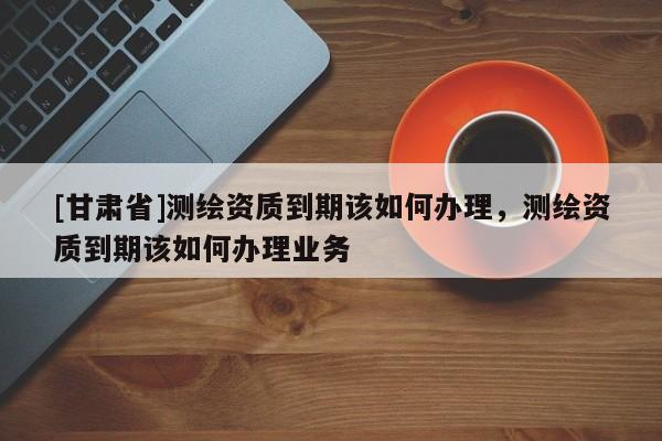 [甘肅省]測(cè)繪資質(zhì)到期該如何辦理，測(cè)繪資質(zhì)到期該如何辦理業(yè)務(wù)