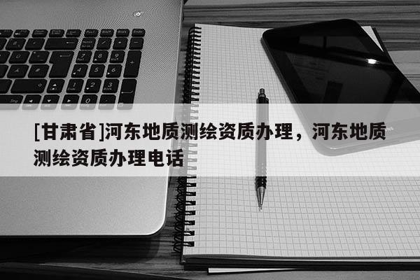 [甘肅省]河東地質(zhì)測繪資質(zhì)辦理，河東地質(zhì)測繪資質(zhì)辦理電話