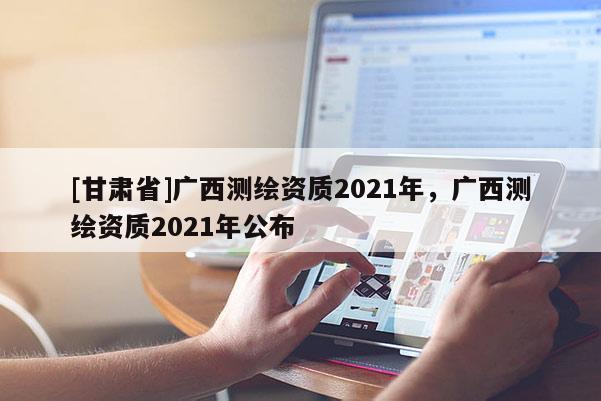 [甘肅省]廣西測繪資質(zhì)2021年，廣西測繪資質(zhì)2021年公布
