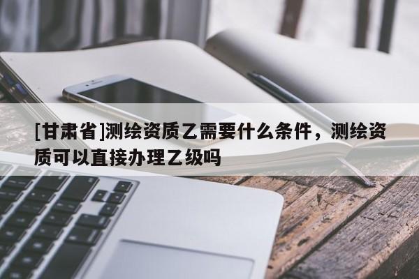 [甘肅省]測繪資質乙需要什么條件，測繪資質可以直接辦理乙級嗎