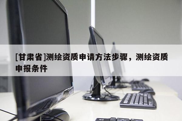 [甘肅省]測(cè)繪資質(zhì)申請(qǐng)方法步驟，測(cè)繪資質(zhì)申報(bào)條件
