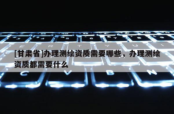 [甘肅省]辦理測(cè)繪資質(zhì)需要哪些，辦理測(cè)繪資質(zhì)都需要什么