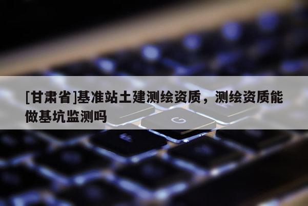 [甘肅省]基準(zhǔn)站土建測繪資質(zhì)，測繪資質(zhì)能做基坑監(jiān)測嗎
