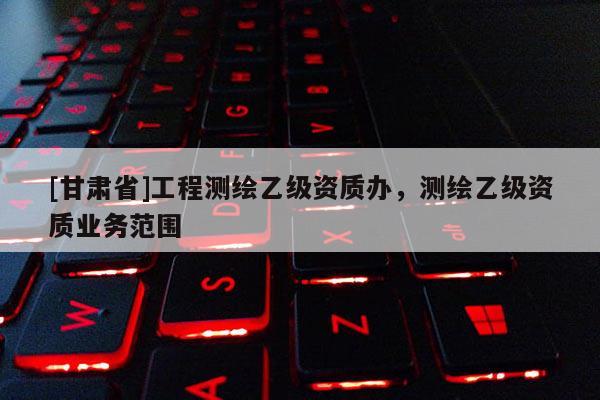 [甘肅省]工程測繪乙級資質(zhì)辦，測繪乙級資質(zhì)業(yè)務(wù)范圍