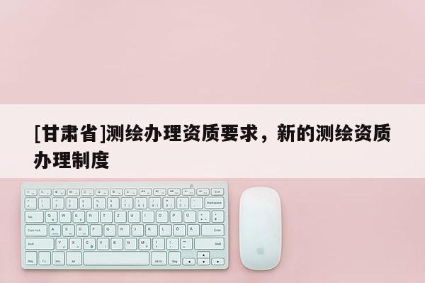 [甘肅省]測繪辦理資質要求，新的測繪資質辦理制度