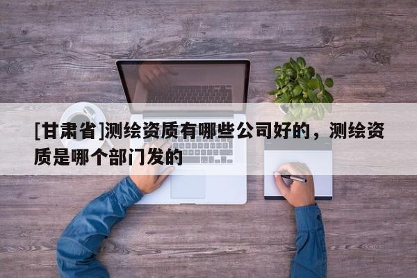 [甘肅省]測(cè)繪資質(zhì)有哪些公司好的，測(cè)繪資質(zhì)是哪個(gè)部門發(fā)的