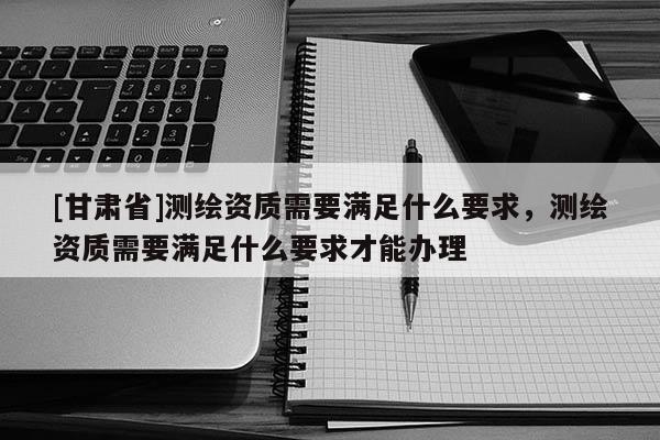 [甘肅省]測(cè)繪資質(zhì)需要滿足什么要求，測(cè)繪資質(zhì)需要滿足什么要求才能辦理