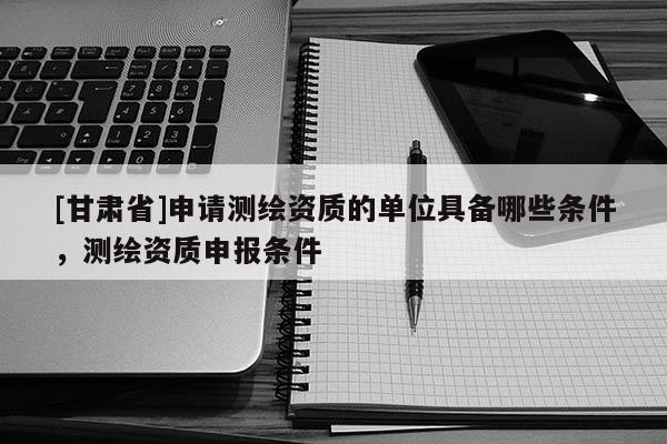 [甘肅省]申請測繪資質的單位具備哪些條件，測繪資質申報條件