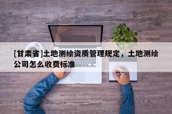 [甘肅省]土地測(cè)繪資質(zhì)管理規(guī)定，土地測(cè)繪公司怎么收費(fèi)標(biāo)準(zhǔn)