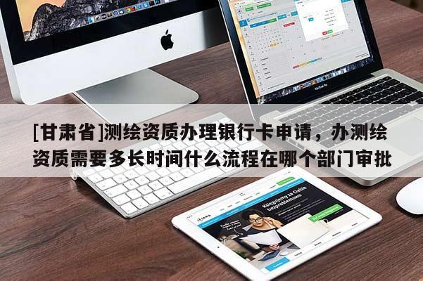 [甘肅省]測(cè)繪資質(zhì)辦理銀行卡申請(qǐng)，辦測(cè)繪資質(zhì)需要多長(zhǎng)時(shí)間什么流程在哪個(gè)部門審批