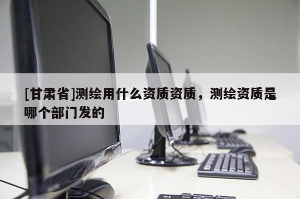 [甘肅省]測繪用什么資質(zhì)資質(zhì)，測繪資質(zhì)是哪個部門發(fā)的