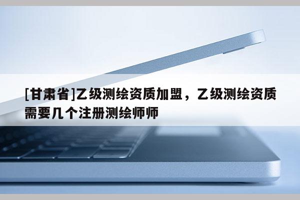 [甘肅省]乙級測繪資質(zhì)加盟，乙級測繪資質(zhì)需要幾個(gè)注冊測繪師師