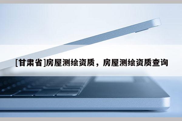 [甘肅省]房屋測繪資質(zhì)，房屋測繪資質(zhì)查詢