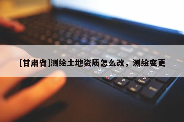 [甘肅省]測(cè)繪土地資質(zhì)怎么改，測(cè)繪變更