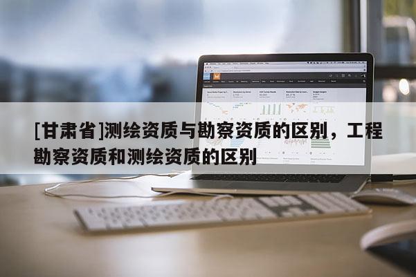 [甘肅省]測(cè)繪資質(zhì)與勘察資質(zhì)的區(qū)別，工程勘察資質(zhì)和測(cè)繪資質(zhì)的區(qū)別