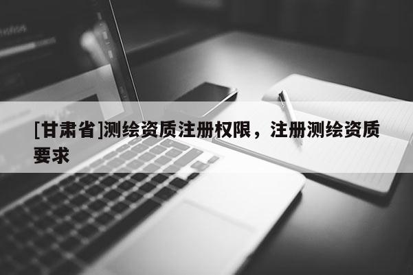 [甘肅省]測(cè)繪資質(zhì)注冊(cè)權(quán)限，注冊(cè)測(cè)繪資質(zhì)要求